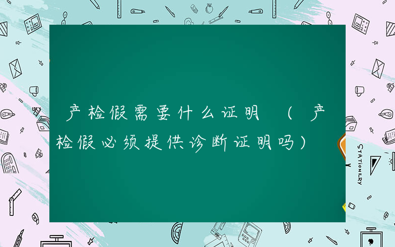产检假需要什么证明 (产检假必须提供诊断证明吗)